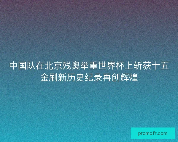 中国队在北京残奥举重世界杯上斩获十五金刷新历史纪录再创辉煌