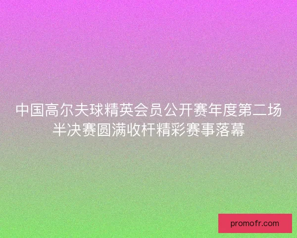 中国高尔夫球精英会员公开赛年度第二场半决赛圆满收杆精彩赛事落幕