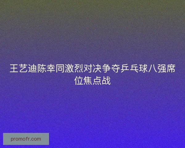 王艺迪陈幸同激烈对决争夺乒乓球八强席位焦点战