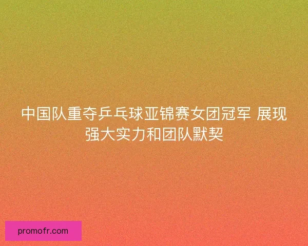 中国队重夺乒乓球亚锦赛女团冠军 展现强大实力和团队默契