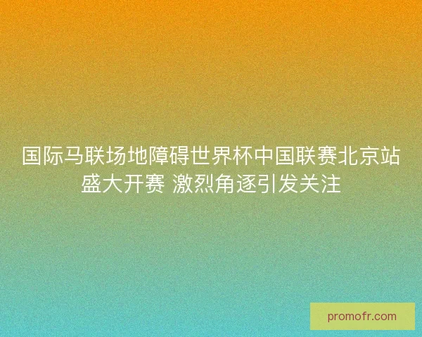 国际马联场地障碍世界杯中国联赛北京站盛大开赛 激烈角逐引发关注 国际马联场地障碍世界杯中国联赛北京站盛大开赛 激烈角逐引发关注
