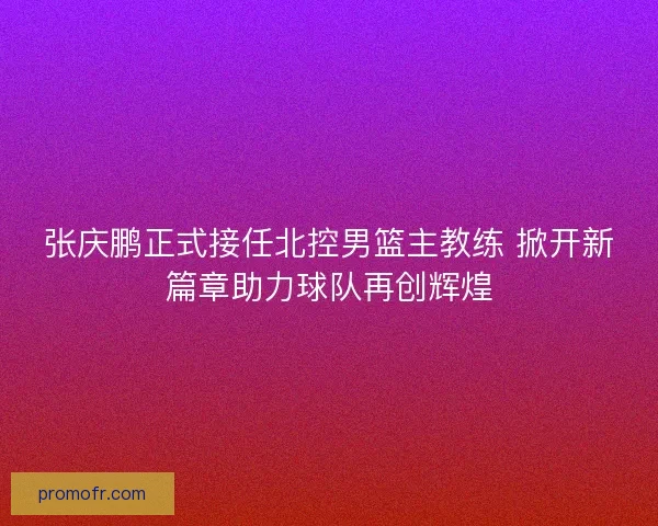 张庆鹏正式接任北控男篮主教练 掀开新篇章助力球队再创辉煌