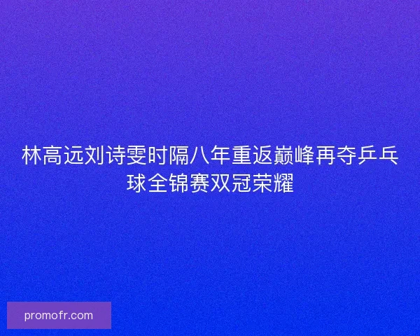 林高远刘诗雯时隔八年重返巅峰再夺乒乓球全锦赛双冠荣耀