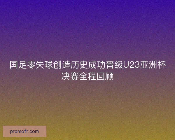 国足零失球创造历史成功晋级U23亚洲杯决赛全程回顾