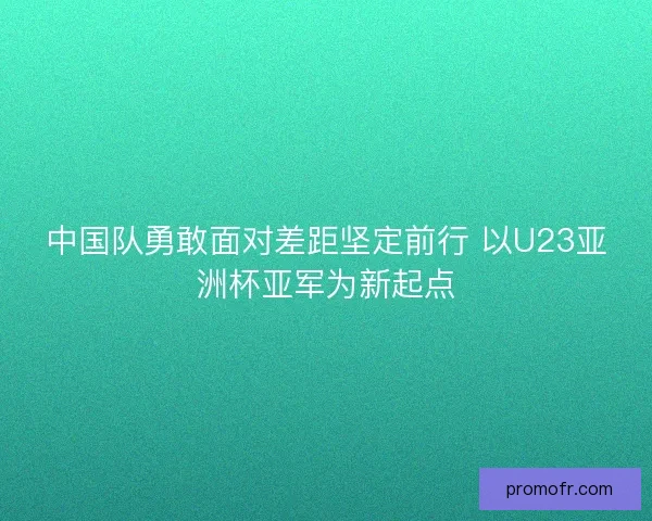 中国队勇敢面对差距坚定前行 以U23亚洲杯亚军为新起点